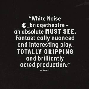 White text on black background reads White Noise at Bridge Theatre an absolute must see. Fantastically nuanced and interesting play. Totally gripping and brilliantly acted production.